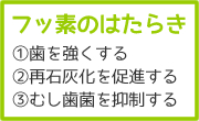 フッ素のはたらき　1、歯を強くする　2、再石灰化を促進する　3、むし歯菌を抑制する