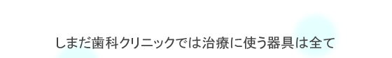 しまだ歯科クリニックでは治療に使う器具はすべて