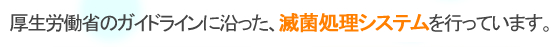 厚生労働省のガイドラインに沿った、完全滅菌処理を行っています。