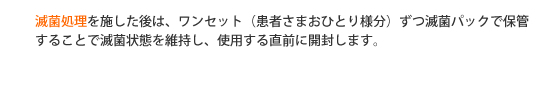 滅菌処理を施した後は、ワンセット（患者さまおひとり様分）ずつ滅菌パックで保管することで滅菌状態を維持し、使用する直前に開封します。