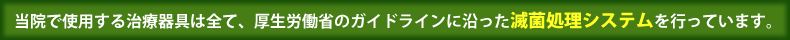 当院で使用する治療器具は全て、厚生労働省のガイドラインに沿った滅菌処理システムを使用しています。